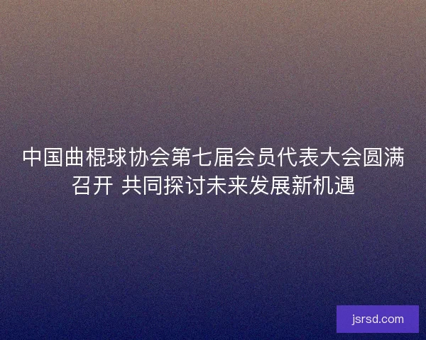 中国曲棍球协会第七届会员代表大会圆满召开 共同探讨未来发展新机遇