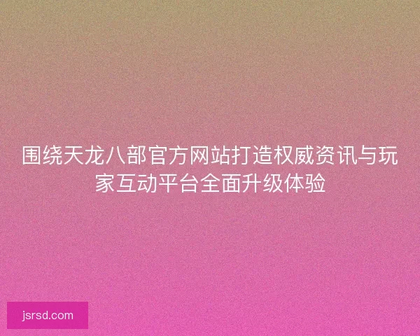 围绕天龙八部官方网站打造权威资讯与玩家互动平台全面升级体验 围绕天龙八部官方网站打造权威资讯与玩家互动平台全面升级体验