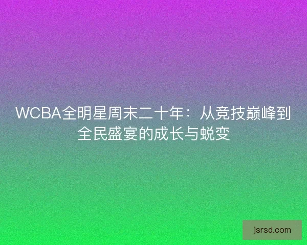 WCBA全明星周末二十年:从竞技巅峰到全民盛宴的成长与蜕变 WCBA全明星周末二十年:从竞技巅峰到全民盛宴的成长与蜕变