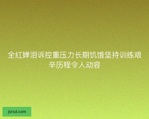 全红婵泪诉控重压力长期饥饿坚持训练艰辛历程令人动容