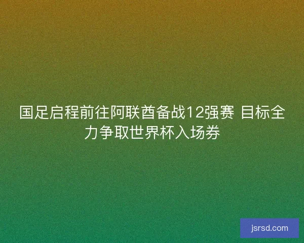 国足启程前往阿联酋备战12强赛 目标全力争取世界杯入场券 国足启程前往阿联酋备战12强赛 目标全力争取世界杯入场券