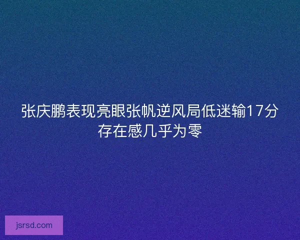 张庆鹏表现亮眼张帆逆风局低迷输17分存在感几乎为零 张庆鹏表现亮眼张帆逆风局低迷输17分存在感几乎为零