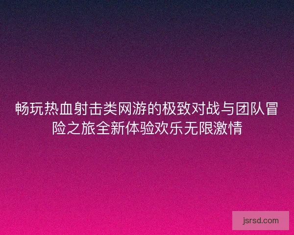 畅玩热血射击类网游的极致对战与团队冒险之旅全新体验欢乐无限激情 畅玩热血射击类网游的极致对战与团队冒险之旅全新体验欢乐无限激情