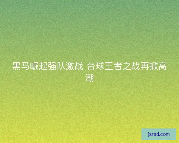 黑马崛起强队激战 台球王者之战再掀高潮 黑马崛起强队激战 台球王者之战再掀高潮