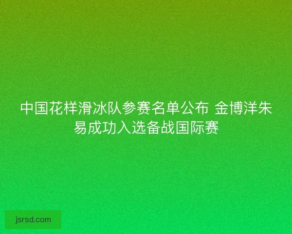 中国花样滑冰队参赛名单公布 金博洋朱易成功入选备战国际赛