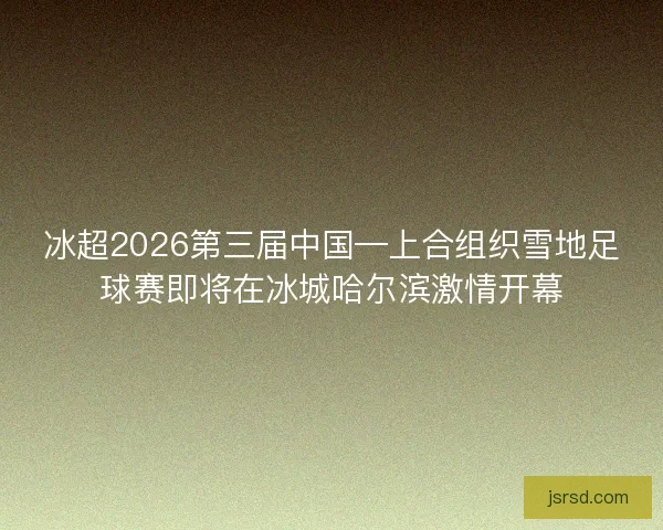 冰超2026第三届中国—上合组织雪地足球赛即将在冰城哈尔滨激情开幕