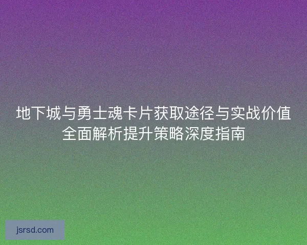 地下城与勇士魂卡片获取途径与实战价值全面解析提升策略深度指南 地下城与勇士魂卡片获取途径与实战价值全面解析提升策略深度指南